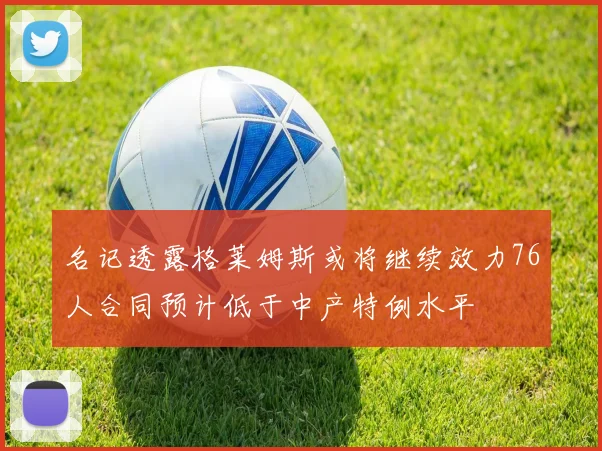 名记透露格莱姆斯或将继续效力76人合同预计低于中产特例水平