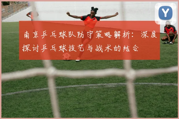 南京乒乓球队防守策略解析：深度探讨乒乓球技艺与战术的结合